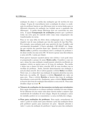 6.3 Ocinas

109

avaliação do aluno é a média das avaliações que ele recebeu de seus
colegas. O grau de concordância entre a avaliação do aluno e a avaliação do professor baseia-se nas diferenças entre as notas dadas para os
diferentes elementos de avaliação (na verdade usa-se o quadrado das
diferenças). A média dessas diferenças deve ser convertida em uma
nota. A opção Comparação de avaliações permite que o professor
tenha um certo grau de controle sobre como essas comparações são
transformadas em notas.
Para se ter uma idéia do efeito desta conguração seja o (bastante
simples) caso de uma avaliação que tem dez opções do tipo Sim/Não.
Por exemplo, uma avaliação pode usar questões do tipo O gráco está
corretamente formatado?, O lucro calculado é R$ 100,66?, etc. Imagine que existam dez questões desse tipo. Quando se adotar o critério
Muito solto a perfeita concordância entre a avaliação do professor e
do aluno resulta em uma nota 100. Se houver apenas uma discordância
a nota será 90, e assim por diante.
Pode parecer bastante razoável adotar este critério e você pode estar
se perguntando o porque do nome Muito solto. Considere o caso em
que o aluno faz uma avaliação completamente aleatória escolhendo ser
qualquer critério as opções para os 10 itens de avaliação. Em média
o aluno tem a chance de fazer coincidir 50% de suas escolhas com as
escolhas do professor. Assim, fazendo aleatoriamente sua avaliação a
nota do aluno será 50. Isto se altera quando o critério Solto é escolhido.
Neste caso, se o aluno zer sua avaliação de maneira aleatória sua nota
nal será, em média, 20. Quanto o critério Razoável este valor cai
para zero. Para o critério Estrito se houver dois itens de avaliação
discordantes a nota será 40 e, nalmente, para o critério Muito estrito
se houver dois itens de avaliação discordantes a nota será 35. Para mais
detalhes clique no ícone .
•

Número de avaliações de documentos enviados por estudantes:

•

Peso para avaliações do professor: Esta opção, normalmente de
valor 1, pode ser usada tanto para eliminar o peso das avaliações feitas
pelo professor quanto para aumentar seu peso. Quando adotado o
valor 1 o peso da avaliação do professor é igual ao peso das avaliações

Esta opção determina se os alunos avaliarão trabalhos de seus colegas.
Se for diferente de zero então cada aluno deverá avaliar o número aqui
estabelecido de trabalhos de seus colegas. Depois da avaliação o autor
do trabalho poderá ver os comentários e a nota recebida dos colegas.

 