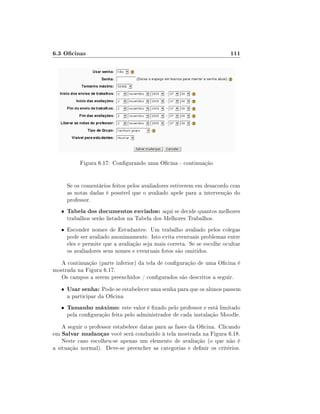6.3 Ocinas

111

Figura 6.17: Congurando uma Ocina - continuação
Se os comentários feitos pelos avaliadores estiverem em desacordo com
as notas dadas é possível que o avaliado apele para a intervenção do
professor.
•

Tabela dos documentos enviados: aqui se decide quantos melhores
trabalhos serão listados na Tabela dos Melhores Trabalhos.

• Esconder nomes de Estudantes: Um trabalho avaliado pelos colegas

pode ser avaliado anonimamente. Isto evita eventuais problemas entre
eles e permite que a avaliação seja mais correta. Se se escolhe ocultar
os avaliadores seus nomes e eventuais fotos são omitidos.

A continuação (parte inferior) da tela de conguração de uma Ocina é
mostrada na Figura 6.17.
Os campos a serem preenchidos / congurados são descritos a seguir.
•

Usar senha: Pode-se estabelecer uma senha para que os alunos passem

•

Tamanho máximo: este valor é xado pelo professor e está limitado

a participar da Ocina

pela conguração feita pelo administrador de cada instalação Moodle.

A seguir o professor estabelece datas para as fases da Ocina. Clicando
em Salvar mudanças você será conduzido à tela mostrada na Figura 6.18.
Neste caso escolheu-se apenas um elemento de avaliação (o que não é
a situação normal). Deve-se preencher as categorias e denir os critérios.

 