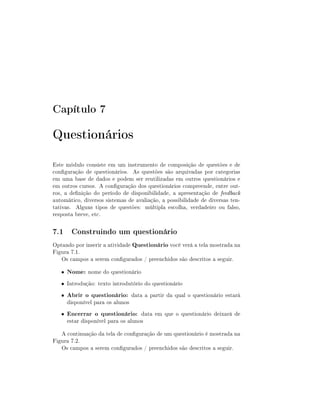 Capítulo 7

Questionários
Este módulo consiste em um instrumento de composição de questões e de
conguração de questionários. As questões são arquivadas por categorias
em uma base de dados e podem ser reutilizadas em outros questionários e
em outros cursos. A conguração dos questionários compreende, entre outros, a denição do período de disponibilidade, a apresentação de feedback
automático, diversos sistemas de avaliação, a possibilidade de diversas tentativas. Alguns tipos de questões: múltipla escolha, verdadeiro ou falso,
resposta breve, etc.

7.1 Construindo um questionário
Optando por inserir a atividade Questionário você verá a tela mostrada na
Figura 7.1.
Os campos a serem congurados / preenchidos são descritos a seguir.
•

Nome: nome do questionário

• Introdução: texto introdutório do questionário
•

Abrir o questionário: data a partir da qual o questionário estará

•

Encerrar o questionário: data em que o questionário deixará de

disponível para os alunos

estar disponível para os alunos

A continuação da tela de conguração de um questionário é mostrada na
Figura 7.2.
Os campos a serem congurados / preenchidos são descritos a seguir.

 