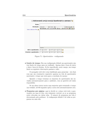 114

Questionários

Figura 7.1: Questionários - congurando

•

Limite de tempo: Em sua conguração default um questionário não

tem limite de tempo para ser realizado. Apenas data e hora de início
e data e hora de término. Se for especicado, neste campo, um tempo
limite as seguintes observações passam a valer.
O navegador web deve estar habilitado para javascript - isto fará
com que um cronômetro regressivo apareça na tela do questionário
mostrando o tempo que resta para a conclusão do mesmo
Quando o tempo terminar as respostas do questionário são enviadas automaticamente para o ambiente, com as questões até então
respondidas
Se um aluno tentar enviar suas respostas após terminado o tempo
(na verdade, até 60 segundos após) a nota será automaticamente zero.

•

Perguntas por página: aqui se decide se o aluno verá todo o questionário em uma só tela, com rolamento vertical, ou se as perguntas
serão colocadas em várias telas. O número de perguntas por tela é
determinado pelo professor. A conguração default é de todas as perguntas em uma tela.

 