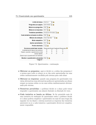 7.1 Construindo um questionário

115

Figura 7.2: Questionários - continuação

•

Misturar as perguntas: aqui se decide se a ordem das perguntas é

•

Misturar as respostas: quando uma pergunta do questionário tem

•

Tentativas permitidas: o professor decide se o aluno pode tentar
responder o questionário um número limitado ou ilimitado de vezes.

•

Cada tentativa se baseia na última: Se for permitida mais de

a mesma para todos os alunos ou se elas serão apresentadas em uma
ordem randomicamente escolhida pelo sistema para cada aluno
várias alternativas essas alternativas podem ser apresentadas aos alunos
sempre na mesma ordem ou em uma ordem randomicamente determinada pelo sistema.

uma tentativa de realização do questionário então o professor decide
se o aluno poderá completar o questionário em mais de uma etapa (da
segunda vez em diante o sistema mostrará as respostas das tentativas
anteriores) ou se a cada tentativa o questionário deverá ser completamente respondido.

 