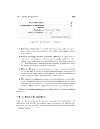 7.2 O banco de questões

117

Figura 7.3: Questionários - continuação
•

Password necessária: é possível estabelecer uma senha para que o

•

Requer endereço de rede (network address): se o professor de-

•

Tipo de Grupo: se os participantes do curso estiverem divididos

•

Visível para estudantes: enquanto o questionário estiver sendo elab-

aluno tenha acesso ao questionário. Essa senha é informada aos alunos
pelo professor.

sejar que os alunos façam o questionário em um laboratório de informática (como uma prova, por exemplo) é possível especicar o endereço
IP 1 do laboratório e o questionário só poderá ser acessado se o aluno
estiver em um computador desse laboratório.
em grupos aqui se decide se o questionário destina-se a um grupo, a
nenhum grupo (sem divisão em grupos) ou se todos os membros de
todos os grupos podem ver e responder o questionário
orado é desejável que ele esteja oculto dos alunos. Depois que um aluno
responder ao questionário não se poderá mais acrescentar ou remover
questões. Apenas alterar a resposta certa de uma ou mais questões.

Clicando em Salvar mudanças você será conduzido à tela mostrada na
Figura 7.4.

7.2 O banco de questões
Esta é a tela de construção de questões e montagem do questionário. Do
lado direito está a região reservada ao banco de questões (dividido em categorias) e, do lado esquerdo, as questões que fazem parte do questionário.
1

internet protocol

 