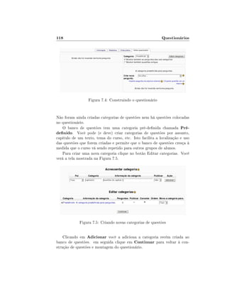 118

Questionários

Figura 7.4: Construindo o questionário

Não foram ainda criadas categorias de questões nem há questões colocadas
no questionário.
O banco de questões tem uma categoria pré-denida chamada Prédenido. Você pode (e deve) criar categorias de questões por assunto,
capítulo de um texto, tema do curso, etc. Isto facilita a localização e uso
das questões que forem criadas e permite que o banco de questões cresça à
medida que o curso vá sendo repetido para outros grupos de alunos.
Para criar uma nova categoria clique no botão Editar categorias. Você
verá a tela mostrada na Figura 7.5.

Figura 7.5: Criando novas categorias de questões
Clicando em Adicionar você a adiciona a categoria recém criada ao
banco de questões. em seguida clique em Continuar para voltar à construção de questões e montagem do questionário.

 