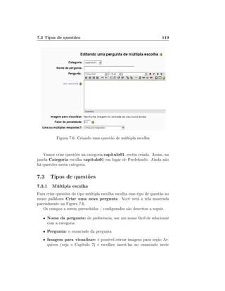 7.3 Tipos de questões

119

Figura 7.6: Criando uma questão de múltipla escolha
Vamos criar questões na categoria capitulo01, recém criada. Assim, na
janela Categoria escolha capitulo01 em lugar de Predenido. Ainda não
há questões nesta categoria.

7.3 Tipos de questões
7.3.1 Múltipla escolha
Para criar questões do tipo múltipla escolha escolha esse tipo de questão no
menu pulldown Criar uma nova pergunta. Você verá a tela mostrada
parcialmente na Figura 7.6.
Os campos a serem preenchidos / congurados são descritos a seguir.
•

Nome da pergunta: de preferência, use um nome fácil de relacionar

•

Pergunta: o enunciado da pergunta

•

Imagem para visualizar: é possível enviar imagens para seção Ar-

com a categoria

quivos (veja o Capítulo 7) e escolher inseri-las no enunciado neste

 
