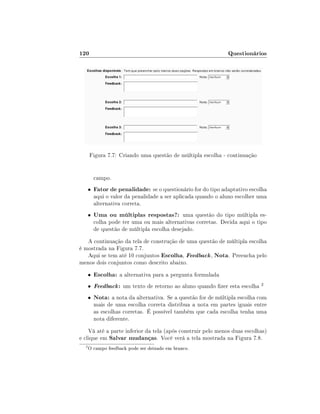 120

Questionários

Figura 7.7: Criando uma questão de múltipla escolha - continuação
campo.
•

Fator de penalidade: se o questionário for do tipo adaptativo escolha
aqui o valor da penalidade a ser aplicada quando o aluno escolher uma
alternativa correta.

•

Uma ou múltiplas respostas?: uma questão do tipo múltipla es-

colha pode ter uma ou mais alternativas corretas. Decida aqui o tipo
de questão de múltipla escolha desejado.

A continuação da tela de construção de uma questão de múltipla escolha
é mostrada na Figura 7.7.
Aqui se tem até 10 conjuntos Escolha, Feedback , Nota. Preencha pelo
menos dois conjuntos como descrito abaixo.
•

Escolha: a alternativa para a pergunta formulada

•

Feedback :

•

Nota: a nota da alternativa. Se a questão for de múltipla escolha com

um texto de retorno ao aluno quando zer esta escolha

2

mais de uma escolha correta distribua a nota em partes iguais entre
as escolhas corretas. É possível também que cada escolha tenha uma
nota diferente.

Vá até a parte inferior da tela (após construir pelo menos duas escolhas)
e clique em Salvar mudanças. Você verá a tela mostrada na Figura 7.8.
2

O campo feedback pode ser deixado em branco.

 