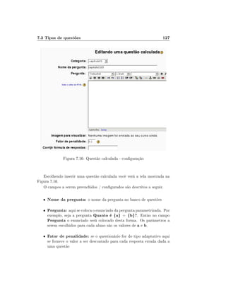 7.3 Tipos de questões

127

Figura 7.16: Questão calculada - conguração

Escolhendo inserir uma questão calculada você verá a tela mostrada na
Figura 7.16.
O campos a serem preenchidos / congurados são descritos a seguir.
•

Nome da pergunta: o nome da pergunta no banco de questões

•

Pergunta: aqui se coloca o enunciado da pergunta parametrizada. Por
exemplo, seja a pergunta Quanto é {a} + {b}?. Então no campo
Pergunta o enunciado será colocado desta forma. Os parâmetros a
serem escolhidos para cada aluno são os valores de a e b.

•

Fator de penalidade: se o questionário for do tipo adaptativo aqui

se fornece o valor a ser descontado para cada resposta errada dada a
uma questão

 