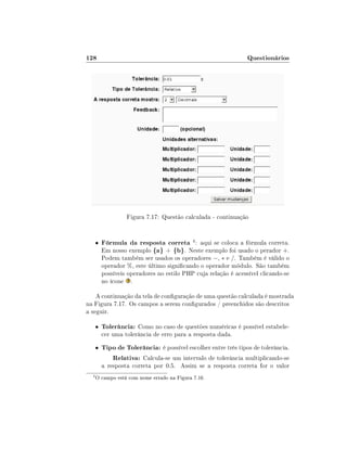 128

Questionários

Figura 7.17: Questão calculada - continuação

•

Fórmula da resposta correta 4 : aqui se coloca a fórmula correta.
Em nosso exemplo {a} + {b}. Neste exemplo foi usado o perador +.

Podem também ser usados os operadores −, ∗ e /. Também é válido o
operador %, este último signicando o operador módulo. São também
possíveis operadores no estilo PHP cuja relação é acessível clicando-se
no ícone .

A continuação da tela de conguração de uma questão calculada é mostrada
na Figura 7.17. Os campos a serem congurados / preenchidos são descritos
a seguir.
•

Tolerância: Como no caso de questões numéricas é possível estabele-

•

Tipo de Tolerância: é possível escolher entre três tipos de tolerância.
Relativa: Calcula-se um intervalo de tolerância multiplicando-se

cer uma tolerância de erro para a resposta dada.

a resposta correta por 0.5. Assim se a resposta correta for o valor
4

O campo está com nome errado na Figura 7.16.

 