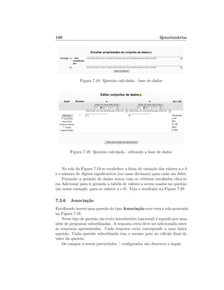 130

Questionários

Figura 7.18: Questão calculada - base de dados

Figura 7.19: Questão calculada - editando a base de dados

Na tela da Figura 7.19 se estabelece a faixa de variação dos valores a e b
e o número de dígitos signicativos (ou casas decimais) para cada um deles.
Forçando a geração de dados novos com os critérios escolhidos clica-se
em Adicionar para ir gerando a tabela de valores a serem usados na questão
(no nosso exemplo, para os valores a e b). Veja o resultado na Figura 7.20.

7.3.6 Associação
Escolhendo inserir uma questão do tipo Associação você verá a tela mostrada
na Figura 7.21.
Nesse tipo de questão um texto introdutório (opcional) é seguido por uma
série de perguntas subordinadas. A resposta certa deve ser selecionada entre
as respostas apresentadas. Cada resposta certa corresponde a uma única
questão. Cada questão subordinada tem o mesmo peso no cálculo nal do
valor da questão.
Os campos a serem preenchidos / congurados são descritos a seguir.

 