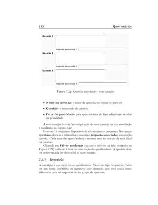132

Questionários

Figura 7.22: Questão associação - continuação

•

Nome da questão: o nome da questão no banco de questões

•

Questão: o enunciado da questão

•

Fator de penalidade: para questionários do tipo adaptativo, o valor
da penalidade

A continuação da tela de conguração de uma questão do tipo associação
é mostrada na Figura 7.22.
Existem 10 conjuntos disponíveis de alternativas e propostas. No campo
questão coloca-se a armativa e no campo resposta associada a associação
correta. Cada uma das questões tem o mesmo peso no cálculo da nota nal
da questão.
Clicando em Salvar mudanças (na parte inferior da tela mostrada na
Figura 7.22) volta-se à tela de construção do questionário. A questão deve
ser acrescentada (se desejado) ao questionário.

7.3.7 Descrição
A descrição é um texto de um questionário. Não é um tipo de questão. Pode
ser um texto descritivo ou narrativo, por exemplo, que será usado como
referência para as respostas de um grupo de questões.

 