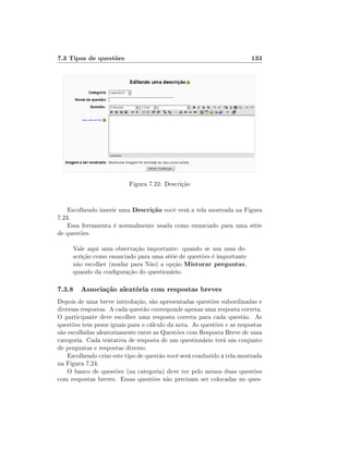 7.3 Tipos de questões

133

Figura 7.23: Descrição
Escolhendo inserir uma Descrição você verá a tela mostrada na Figura
7.23.
Essa ferramenta é normalmente usada como enunciado para uma série
de questões.
Vale aqui uma observação importante: quando se usa uma descrição como enunciado para uma série de questões é importante
não escolher (mudar para Não) a opção Misturar perguntas,
quando da conguração do questionário.

7.3.8 Associação aleatória com respostas breves
Depois de uma breve introdução, são apresentadas questões subordinadas e
diversas respostas. A cada questão corresponde apenas uma resposta correta.
O participante deve escolher uma resposta correta para cada questão. As
questões tem pesos iguais para o cálculo da nota. As questões e as respostas
são escolhidas aleatoriamente entre as Questões com Resposta Breve de uma
categoria. Cada tentativa de resposta de um questionário terá um conjunto
de perguntas e respostas diverso.
Escolhendo criar este tipo de questão você será conduzido à tela mostrada
na Figura 7.24.
O banco de questões (na categoria) deve ter pelo menos duas questões
com respostas breves. Essas questões não precisam ser colocadas no ques-

 