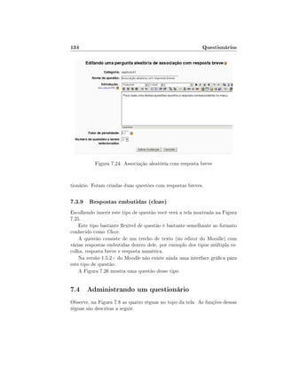 134

Questionários

Figura 7.24: Associação aleatória com resposta breve

tionário. Foram criadas duas questões com respostas breves.

7.3.9 Respostas embutidas (cloze)
Escolhendo inserir este tipo de questão você verá a tela mostrada na Figura
7.25.
Este tipo bastante exível de questão é bastante semelhante ao formato
conhecido como Cloze.
A questão consiste de um trecho de texto (no editor do Moodle) com
várias respostas embutidas dentro dele, por exemplo dos tipos múltipla escolha, resposta breve e resposta numérica.
Na versão 1.5.2+ do Moodle não existe ainda uma interface gráca para
este tipo de questão.
A Figura 7.26 mostra uma questão desse tipo.

7.4 Administrando um questionário
Observe, na Figura 7.8 as quatro réguas no topo da tela. As funções dessas
réguas são descritas a seguir.

 