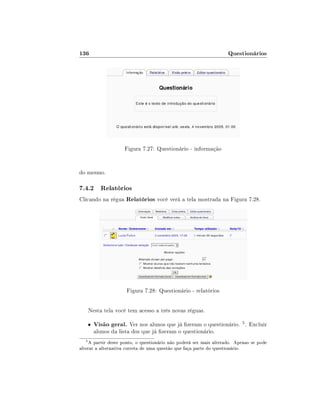 136

Questionários

Figura 7.27: Questionário - informação
do mesmo.

7.4.2 Relatórios
Clicando na régua Relatórios você verá a tela mostrada na Figura 7.28.

Figura 7.28: Questionário - relatórios
Nesta tela você tem acesso a três novas réguas.
•
5

Visão geral. Ver nos alunos que já zeram o questionário. 5 . Excluir
alunos da lista dos que já zeram o questionário.

A partir deste ponto, o questionário não poderá ser mais alterado. Apenas se pode
alterar a alternativa correta de uma questão que faça parte do questionário.

 