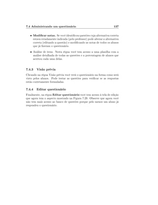 7.4 Administrando um questionário
•

137

Modicar notas. Se você identicou questões cuja alternativa correta

estava erradamente indicada (pelo professor) pode alterar a alternativa
correta (editando a questão) e modicando as notas de todos os alunos
que já zeram o questionário.

• Análise de itens. Nesta régua você tem acesso a uma planilha com a

análise detalhada de todas as questões e a porcentagem de alunos que
acertou cada uma delas.

7.4.3 Visão prévia
Clicando na régua Visão prévia você verá o questionário na forma como será
visto pelos alunos. Pode testar as questões para vericar se as respostas
estão corretamente formuladas.

7.4.4 Editar questionário
Finalmente, na régua Editar questionário você tem acesso à tela de edição
que agora tem o aspecto mostrado na Figura 7.29. Observe que agora você
não tem mais acesso ao banco de questões porque pelo menos um aluno já
respondeu o questionário.

 