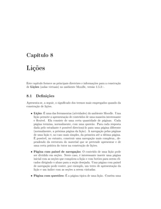 Capítulo 8

Lições
Este capítulo fornece as principais diretrizes e informações para a construção
de Lições (aulas virtuais) no ambiente Moodle, versão 1.5.2+.

8.1 Denições
Apresenta-se, a seguir, o signicado dos termos mais empregados quando da
construção de lições.
•

Lição: É uma das ferramentas (atividades) do ambiente Moodle. Uma

•

Página com painel de navegação: O conteúdo de uma lição pode

•

Página com questões: É a página típica de uma lição. Contém uma

lição permite a apresentação de conteúdos de uma maneira interessante
e exível. Ela consiste de uma certa quantidade de páginas. Cada
página termina, normalmente, com uma questão. Para cada resposta
dada pelo estudante é possível direcioná-lo para uma página diferente
(normalmente, a próxima página da lição). A navegação pelas páginas
de uma lição é, no caso mais simples, da primeira até a última página.
É possível, no entanto, construir uma navegação mais complexa., dependendo da estrutura do material que se pretende apresentar e de
uma certa prática do tutor na construção de lições.
ser dividido em seções. Neste caso, é interessante inserir uma página
inicial com as seções que compõem a lição e com botões para serem clicados dirigindo o aluno para a seção desejada. Uma página com painel
de navegação pode conter, por exemplo, um texto de apresentação da
lição e um índice com as seções a serem visitadas.

 