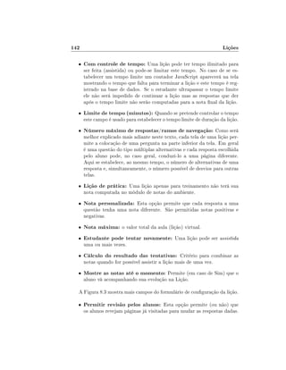 142

Lições

•

Com controle de tempo: Uma lição pode ter tempo ilimitado para

•

Limite de tempo (minutos): Quando se pretende controlar o tempo

•

Número máximo de respostas/ramos de navegação: Como será

•

Lição de prática: Uma lição apenas para treinamento não terá sua

•

Nota personalizada: Esta opção permite que cada resposta a uma

•

Nota máxima: o valor total da aula (lição) virtual.

•

Estudante pode tentar novamente: Uma lição pode ser assistida

•

Cálculo do resultado das tentativas: Critério para combinar as

•

ser feita (assistida) ou pode-se limitar este tempo. No caso de se estabelecer um tempo limite um contador JavaScript aparecerá na tela
mostrando o tempo que falta para terminar a lição e este tempo é registrado na base de dados. Se o estudante ultrapassar o tempo limite
ele não será impedido de continuar a lição mas as respostas que der
após o tempo limite não serão computadas para a nota nal da lição.
este campo é usado para estabelecer o tempo limite de duração da lição.

melhor explicado mais adiante neste texto, cada tela de uma lição permite a colocação de uma pergunta na parte inferior da tela. Em geral
é uma questão do tipo múltiplas alternativas e cada resposta escolhida
pelo aluno pode, no caso geral, conduzi-lo a uma página diferente.
Aqui se estabelece, ao mesmo tempo, o número de alternativas de uma
resposta e, simultaneamente, o número possível de desvios para outras
telas.
nota computada no módulo de notas do ambiente.

questão tenha uma nota diferente. São permitidas notas positivas e
negativas.

uma ou mais vezes.

notas quando for possível assistir a lição mais de uma vez.

Mostre as notas até o momento: Permite (em caso de Sim) que o
aluno vá acompanhando sua evolução na Lição.

A Figura 8.3 mostra mais campos do formulário de conguração da lição.
•

Permitir revisão pelos alunos: Esta opção permite (ou não) que

os alunos revejam páginas já visitadas para mudar as respostas dadas.

 