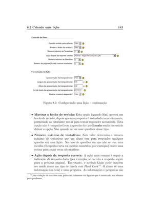 8.2 Criando uma lição

143

Figura 8.3: Congurando uma lição - continuação

•

•

Número máximo de tentativas: Este valor determina o número

•

3

Mostrar o botão de revisão: Esta opção (quando Sim) mostra um

Ação depois da resposta correta: A ação mais comum é seguir a

botão de revisão, depois que uma resposta é assinalada incorretamente,
permitindo ao estudante voltar para tentar responder novamente. Esta
opção não é compatível com a questão do tipo Ensaio sendo necessário
deixar a opção Não quando se vai usar questões desse tipo.
máximo de tentativas que um aluno tem para responder qualquer
questão em uma lição. No caso de questões em que não se tem uma
escolha (Resposta curta ou questão numérica, por exemplo) existe uma
rotina para pular estas alternativas.
indicação da resposta dada (por exemplo, se correta a resposta seguir
para a próxima página). Entretanto, o módulo Lição pode também
ser usado como um tipo de tarefa com Flash Card 3 . O aluno vê uma
informação (na tela) e uma pergunta. As informações e perguntas são

Uma coleção de cartões com palavras, números ou guras que é mostrado aos alunos
pelo professor.

 
