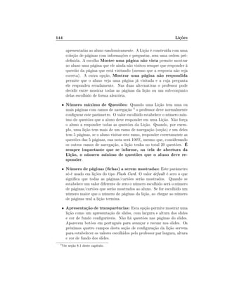 144

Lições
apresentadas ao aluno randomicamente. A Lição é construída com uma
coleção de páginas com informações e perguntas, sem uma ordem prédenida. A escolha Mostre uma página não vista permite mostrar
ao aluno uma página que ele ainda não visitou sempre que responder à
questão da página que está visitando (mesmo que a resposta não seja
correta). A outra opção, Mostrar uma página não respondida
permite que o aluno veja uma página já visitada e a cuja pergunta
ele respondeu erradamente. Nas duas alternativas o professor pode
decidir entre mostrar todas as páginas da lição ou um sub-conjunto
delas escolhido de forma aleatória.

•

Número máximo de Questões: Quando uma Lição tem uma ou

mais páginas com ramos de navegação 4 o professor deve normalmente
congurar este parâmetro. O valor escolhido estabelece o número mínimo de questões que o aluno deve responder em uma Lição. Não força
o aluno a responder todas as questões da Lição. Quando, por exemplo, uma lição tem mais de um ramo de navegação (seção) e um deles
tem 5 páginas, se o aluno visitar este ramo, responder corretamente as
questões das 5 páginas, sua nota será 100%, mesmo que, considerando
os outros ramos de navegação, a lição tenha no total 20 questões. É

sempre importante que se informe, na tela de abertura da
Lição, o número mínimo de questões que o aluno deve responder.
•

•

4

Número de páginas (chas) a serem mostradas: Este parâmetro

Apresentação de transparências: Esta opção permite mostrar uma

só é usado em lições do tipo Flash Card. O valor default é zero o que
signica que todas as páginas/cartões serão mostrados. Quando se
estabelece um valor diferente de zero o número escolhido será o número
de páginas/cartões que serão mostrados ao aluno. Se for escolhido um
número maior que o número de páginas da lição, ao chegar ao número
de páginas real a lição termina.
lição como um apresentação de slides, com largura e altura dos slides
e cor de fundo conguráveis. Não há questões nas páginas do slides.
Aparecem botões em português para avançar e recuar nos slides. Os
próximos quatro campos desta seção de conguração da lição servem
para estabelecer os valores escolhidos pelo professor par largura, altura
e cor de fundo dos slides.

Ver seção 8.1 deste capítulo.

 