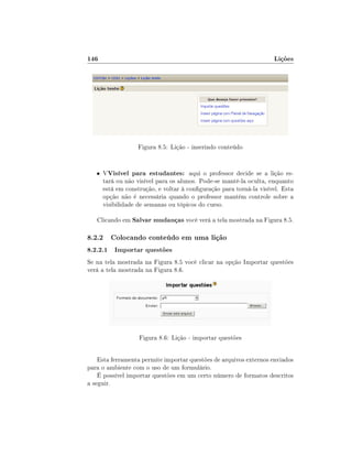 146

Lições

Figura 8.5: Lição - inserindo conteúdo
• VVisível

para estudantes: aqui o professor decide se a lição estará ou não visível para os alunos. Pode-se mantê-la oculta, enquanto
está em construção, e voltar à conguração para torná-la visível. Esta
opção não é necessária quando o professor mantém controle sobre a
visibilidade de semanas ou tópicos do curso.

Clicando em Salvar mudanças você verá a tela mostrada na Figura 8.5.

8.2.2 Colocando conteúdo em uma lição
8.2.2.1 Importar questões
Se na tela mostrada na Figura 8.5 você clicar na opção Importar questões
verá a tela mostrada na Figura 8.6.

Figura 8.6: Lição - importar questões
Esta ferramenta permite importar questões de arquivos externos enviados
para o ambiente com o uso de um formulário.
É possível importar questões em um certo número de formatos descritos
a seguir.

 