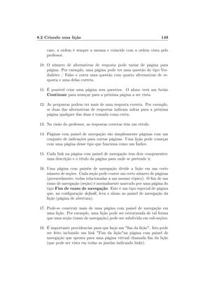8.2 Criando uma lição

149

caso, a ordem é sempre a mesma e coincide com a ordem vista pelo
professor.
10. O número de alternativas de resposta pode variar de página para
página. Por exemplo, uma página pode ter uma questão do tipo Verdadeiro / Falso e outra uma questão com quatro alternativas de resposta e uma delas correta.
11. É possível criar uma página sem questões. O aluno verá um botão
Continuar para avançar para a próxima página a ser vista.
12. As perguntas podem ter mais de uma resposta correta. Por exemplo,
se duas das alternativas de respostas indicam saltar para a próxima
página qualquer das duas é tomada como certa.
13. Na visão do professor, as respostas corretas têm um rótulo.
14. Páginas com painel de navegação são simplesmente páginas com um
conjunto de indicações para outras páginas. Uma lição pode começar
com uma página desse tipo que funciona como um Índice.
15. Cada link na página com painel de navegação tem dois componentes:
uma descrição e o título da página para onde se pretende ir.
16. Uma página com painéis de navegação divide a lição em um certo
número de seções. Cada seção pode conter um certo número de páginas
(provavelmente, todas relacionadas a um mesmo tópico). O m de um
ramo de navegação (seção) é normalmente marcado por uma página do
tipo Fim de ramo de navegação. Este é um tipo especial de página
que, na conguração default, leva o aluno ao painel de navegação da
lição (página de abertura).
17. Pode-se construir mais de uma página com painel de navegação em
uma lição. Por exemplo, uma lição pode ser estruturada de tal forma
que uma seção (ramo de navegação) pode ser subdivida em sub-seções.
18. É importante providenciar para que haja um m da lição. Isto pode
ser feito incluindo um link Fim da liçãona página com painel de
navegação que aponta para uma página virtual chamada m da lição
(que pode ser vista em todas as janelas indicando links).

 