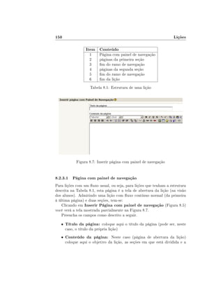 150

Lições
Item Conteúdo
1
2
3
4
5
6

Página com painel de navegação
páginas da primeira seção
m do ramo de navegação
páginas da segunda seção
m do ramo de navegação
m da lição

Tabela 8.1: Estrutura de uma lição

Figura 8.7: Inserir página com painel de navegação

8.2.3.1 Página com painel de navegação
Para lições com um uxo usual, ou seja, para lições que tenham a estrutura
descrita na Tabela 8.1, esta página é a tela de abertura da lição (na visão
dos alunos). Admitindo uma lição com uxo contínuo normal (da primeira
à última página) e duas seções, tem-se:
Clicando em Inserir Página com painel de navegação (Figura 8.5)
você verá a tela mostrada parcialmente na Figura 8.7.
Preencha os campos como descrito a seguir.
•
•

Título da página: coloque aqui o título da página (pode ser, neste

caso, o título da própria lição)

Conteúdo da página: Neste caso (página de abertura da lição)

coloque aqui o objetivo da lição, as seções em que está dividida e a

 