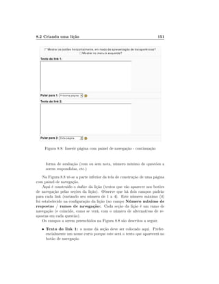 8.2 Criando uma lição

151

Figura 8.8: Inserir página com painel de navegação - continuação
forma de avaliação (com ou sem nota, número mínimo de questões a
serem respondidas, etc.)
Na Figura 8.8 vê-se a parte inferior da tela de construção de uma página
com painel de navegação.
Aqui é construído o índice da lição (textos que vão aparecer nos botões
de navegação pelas seções da lição). Observe que há dois campos padrão
para cada link (variando seu número de 1 a 4). Este número máximo (4)
foi estabelecido na conguração da lição (no campo Número máximo de
respostas / ramos de navegação:. Cada seção da lição é um ramo de
navegação (e coincide, como se verá, com o número de alternativas de respostas em cada questão).
Os campos a serem preenchidos na Figura 8.8 são descritos a seguir.
•

Texto do link 1: o nome da seção deve ser colocado aqui. Prefer-

encialmente um nome curto porque este será o texto que aparecerá no
botão de navegação

 