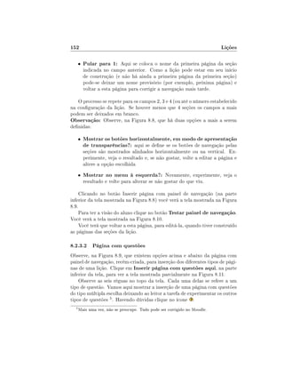 152

Lições

•

Pular para 1: Aqui se coloca o nome da primeira página da seção

indicada no campo anterior. Como a lição pode estar em seu início
de construção (e não há ainda a primeira página da primeira seção)
pode-se deixar um nome provisório (por exemplo, próxima página) e
voltar a esta página para corrigir a navegação mais tarde.

O processo se repete para os campos 2, 3 e 4 (ou até o número estabelecido
na conguração da lição. Se houver menos que 4 seções os campos a mais
podem ser deixados em branco.
Observação: Observe, na Figura 8.8, que há duas opções a mais a serem
denidas:
•

Mostrar os botões horizontalmente, em modo de apresentação
de transparências?: aqui se dene se os botões de navegação pelas
seções são mostrados alinhados horizontalmente ou na vertical. Experimente, veja o resultado e, se não gostar, volte a editar a página e
altere a opção escolhida

•

Mostrar no menu à esquerda?: Novamente, experimente, veja o
resultado e volte para alterar se não gostar do que viu.

Clicando no botão Inserir página com painel de navegação (na parte
inferior da tela mostrada na Figura 8.8) você verá a tela mostrada na Figura
8.9.
Para ter a visão do aluno clique no botão Testar painel de navegação.
Você verá a tela mostrada na Figura 8.10.
Você terá que voltar a esta página, para editá-la, quando tiver construído
as páginas das seções da lição.

8.2.3.2 Página com questões
Observe, na Figura 8.9, que existem opções acima e abaixo da página com
painel de navegação, recém-criada, para inserção dos diferentes tipos de páginas de uma lição. Clique em Inserir página com questões aqui, na parte
inferior da tela, para ver a tela mostrada parcialmente na Figura 8.11.
Observe as seis réguas no topo da tela. Cada uma delas se refere a um
tipo de questão. Vamos aqui mostrar a inserção de uma página com questões
do tipo múltipla escolha deixando ao leitor a tarefa de experimentar os outros
tipos de questões 5 . Havendo dúvidas clique no ícone .
5

Mais uma vez, não se preocupe. Tudo pode ser corrigido no Moodle.

 