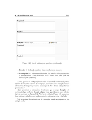 8.2 Criando uma lição

155

Figura 8.12: Inserir página com questões - continuação

•

Reação 1: feedback quando o aluno escolher esta resposta

•

Pular para 1: a primeira alternativa é, por default, considerada como
a resposta certa. Esta alternativa vale 1 ponto (este valor pode ser
mudado pelo professor).

Como, quando da conguração da lição, foi escolhido o número 4 para o
número de respostas / ramos de navegação, aparecem, neste exemplo, quatro
alternativas de resposta possíveis. Os campos 2, 3 e 4 devem ser igualmente
preenchidos 7 .
Após preencher as alternativas (lembrando que o campo Reação 1 é
opcional) clique no botão Inserir página com questões na parte inferior
da tela mostrada na Figura 8.12. Você verá a tela da Figura 8.9, agora com
duas páginas: painel de navegação e primeira página da seção 1 da lição.
7

Pelo menos duas alternativas devem ser construídas, quando a pergunta é do tipo
múltipla escolha.

 