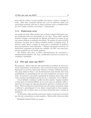 1.2 Por que usar um SGC?

3

forma fácil de coletar e corrigir trabalhos dos alunos e atribuir e divulgar as
notas. Além disso, pesquisas indicam que o uso de ambientes online com
participação anônima, para que os alunos atribuam notas a trabalhos feitos
por seus colegas, aumenta a motivação e o desempenho.

1.1.5 Registrando notas
Um quadro de notas online permite que os alunos tenham informações sempre atualizadas sobre seu desempenho em um curso. Notas online também
facilitam cumprir a determinação de algumas instituições de ensino de que
não tornem públicas as avaliações dos alunos. Os quadros de notas de SGCs
permitem, em geral, que os alunos consultem apenas as próprias notas. É
possível, ainda, baixar o quadro de notas para o computador do professor
para processamentos mais elaborados 4 . Embora seja possível encontrar (ou
desenvolver) programas que façam este trabalho, um SGC tem essas ferramentas integradas em um mesmo ambiente.
Nos últimos cinco anos, os SGCs experimentaram um crescimento e
amadurecimento rápidos e são, hoje, considerados essenciais em muitas universidades e faculdades.

1.2 Por que usar um SGC?
Boa pergunta. Anal, aulas têm sido ministradas por milhares de anos sem o
uso de computadores ou da Internet. Giz e conversa são ainda as ferramentas
dominantes no processo educacional. Embora o formato tradicional, presencial, possa ainda ser ecaz, o uso das ferramentas acima listadas abre novas
possibilidades de aprendizagem que não eram imagináveis até poucos anos
atrás. No momento, uma grande quantidade de pesquisa ainda é feita sobre
como combinar aprendizagem presencial com os chamados cursos híbridos.
Cursos híbridos combinam o melhor dos dois mundos. Imagine transferir
a maior parte do material didático de seu curso para um ambiente online e
aproveitar seu tempo em aula para discussões, questões e resolução de problemas. Muitos professores já descobriram que eles podem economizar tempo
e melhorar a aprendizagem de seus alunos comportando-se dessa maneira.
Isto permite que os alunos usem os encontros presenciais para a solução de
problemas.
As discussões online permitem que muitos alunos se expressem em formas
que eles não conseguiriam em aulas regulares. Muitos deles relutam em falar
4

Distribuição normal de Gauss, por exemplo.

 