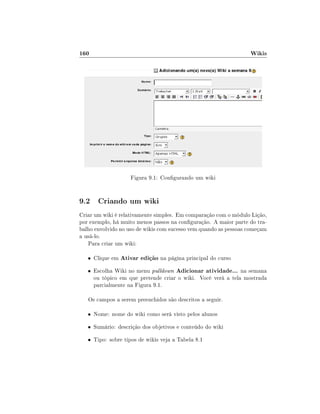 160

Wikis

Figura 9.1: Congurando um wiki

9.2 Criando um wiki
Criar um wiki é relativamente simples. Em comparação com o módulo Lição,
por exemplo, há muito menos passos na conguração. A maior parte do trabalho envolvido no uso de wikis com sucesso vem quando as pessoas começam
a usá-lo.
Para criar um wiki:
• Clique em

Ativar edição na página principal do curso

Adicionar atividade... na semana
ou tópico em que pretende criar o wiki. Você verá a tela mostrada
parcialmente na Figura 9.1.

• Escolha Wiki no menu pulldown

Os campos a serem preenchidos são descritos a seguir.
• Nome: nome do wiki como será visto pelos alunos
• Sumário: descrição dos objetivos e conteúdo do wiki
• Tipo: sobre tipos de wikis veja a Tabela 8.1

 