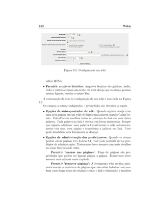 162

Wikis

Figura 9.2: Congurando um wiki
editor HTML
•

9.2.

Permitir arquivos binários: Arquivos binários são grácos, áudio,
vídeo e outros arquivos não texto. Se você deseja que os alunos possam
anexar guras, escolha a opção Sim.

A continuação da tela de conguração de um wiki é mostrada na Figura
Os campos a serem congurados / preenchidos são descritos a seguir.

•

Opções de auto-apontador do wiki: Quando alguém deseja criar

•

Opções de administração dos participantes: Quando os alunos

uma nova página em um wiki ele digita uma palavra usando CaixaCorreio. CaixaCorreio combina todas as palavras do link em uma única
palavra. Cada palavra no link é escrita com letras maiúsculas. Sempre
que alguém adicionar uma palavra CaixaCorreio o wiki automaticamente cria uma nova página e transforma a palavra em link. Você
pode desabilitar esta ferramenta se desejar.
podem editar páginas (ver Tabela 8.1) você pode permitir certos privilégios de administração. Trataremos deste assunto com mais detalhes
na seção Gerenciando wikis.
Permitir 'marcas nas páginas': Flags de páginas são propriedades que podem ser ligadas página a página. Trataremos deste
assunto mais adiante neste capítulo.
Permitir 'remover páginas': A ferramenta wiki verica automaticamente a existência de páginas que não estão linkadas com nenhum outro lugar (elas são criadas e então o link é eliminado) e também

 