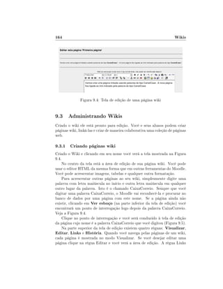 164

Wikis

Figura 9.4: Tela de edição de uma página wiki

9.3 Administrando Wikis
Criado o wiki ele está pronto para edição. Você e seus alunos podem criar
páginas wiki, linká-las e criar de maneira colaborativa uma coleção de páginas
web.

9.3.1 Criando páginas wiki
Criado o Wiki e clicando em seu nome você verá a tela mostrada na Figura
9.4.
No centro da tela está a área de edição de sua página wiki. Você pode
usar o editor HTML da mesma forma que em outras ferramentas do Moodle.
Você pode acrescentar imagens, tabelas e qualquer outra formatação.
Para acrescentar outras páginas ao seu wiki, simplesmente digite uma
palavra com letra maiúscula no início e outra letra maiúscula em qualquer
outro lugar da palavra. Isto é o chamado CaixaCorreio. Sempre que você
digitar uma palavra CaixaCorreio, o Moodle vai reconhecê-la e procurar no
banco de dados por uma página com este nome. Se a página ainda não
existir, clicando em Ver esboço (na parte inferior da tela de edição) você
encontrará um ponto de interrogação logo depois da palavra CaixaCorreio.
Veja a Figura 9.4.
Clique no ponto de interrogação e você será conduzido à tela de edição
da página cujo nome é a palavra CaixaCorreio que você digitou (Figura 9.5).
Na parte superior da tela de edição existem quatro réguas: Visualizar,
Editar, Links e História. Quando você navega pelas páginas de um wiki,
cada página é mostrada no modo Visualizar. Se você desejar editar uma
página clique na régua Editar e você verá a área de edição. A régua Links

 