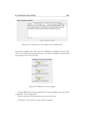 9.3 Administrando Wikis

165

Figura 9.5: Criando uma nova página com CaixaCorreio
mostrará as páginas que têm pontos de linkagem na página que você está
vendo. Você pode usar isto para rastrear e ver onde está página é referenciada
em qualquer outro local do wiki.

Figura 9.6: Histórico de uma página
A régua História dá acesso à história da versão da página que está sendo
visualizada. Veja a Figura 9.6.
Cada versão tem três ferramentas que você pode usar.
• Navegar: Você pode ver cada versão da página

 
