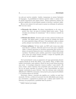 4

Introdução

em aula por motivos variados: timidez, insegurança ou mesmo limitações
de linguagem. A possibilidade de elaborar questões online é, muitas vezes,
de grande importância para alguns alunos. Muitos professores relatam um
aumento signicativo na participação quando se introduz o ambiente online.
Há um outro número de razões para se pensar na utilização de ambientes
SGC em seus cursos:
•

Demanda dos alunos: Os alunos (especialmente os de curso su-

•

Horário dos alunos: Aumenta cada vez mais o número de alunos que

•

Cursos melhores: Se bem usado, um SGC pode tornar suas aulas

perior) têm, hoje, um grau de inclusão digital muito maior. Tendo
crescido com sistemas de comunicação 5 eles se sentem à vontade em
um SGC;
trabalha. Em alguns países, a média semanal de trabalho dos alunos
de cursos superiores chega a 20 horas. Com ambientes online os alunos
podem adequar seus horários de trabalho às atividades de um curso;

mais ecazes e melhores. Movendo parte de seu curso para o ambiente
online é possível aproveitar os encontros presenciais para envolver os
alunos em questões básicas do curso e convidá-los a reetir sobre temas
correlatos. O professor pode, também, aproveitar o tempo discorrendo
sobre temas que sempre desejou abordar e sempre foi impedido pelo
fato de ter que cumprir o programa.

Você provavelmente ouviu os argumentos até aqui apresentados durante
a última década do século XX. Então, o que mudou? Hoje, os SGCs estão
melhor estruturados, mais maduros e fáceis de usar do que foram há poucos
anos atrás. A tecnologia subjacente tornou-se melhor e mais estável. Há
pouco tempo, muitos sistemas eram projetados para uso pessoal ou para
uso de um grupo especíco de pessoas e eram comercializados na forma
original, mostrando-se pouco exíveis. Dois dos sistemas mais conhecidos
(Blackboard e WebCT) começaram como projetos para pequenas faculdades
e se tornaram líderes do mercado.
Entretanto, liderar o mercado não signica ser o melhor ou mais bem
projetado. De fato, os líderes de mercado têm tido diculdades para manter
seu crescimento e argumenta-se inclusive que o esforço para manter essa
liderança tem prejudicado a qualidade nal do produto.
5

(MSN) e Internet, por exemplo.

 