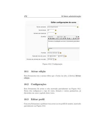 172

O bloco administração

Figura 10.2: Conguração

10.1 Ativar edição
Esta ferramenta tem o mesmo efeito que o botão (no alto, à direita) Ativar
edição.

10.2 Congurações
Esta ferramenta dá acesso à tela mostrada parcialmente na Figura 10.2.
Nesta tela congura-se o tipo de curso, formato e outros parâmetros, já
discutidos em outro capítulo deste texto.

10.3 Editar perl
Com esta ferramenta o professor tem acesso ao seu perl de usuário, mostrado
parcialmente na Figura 10.3.

 