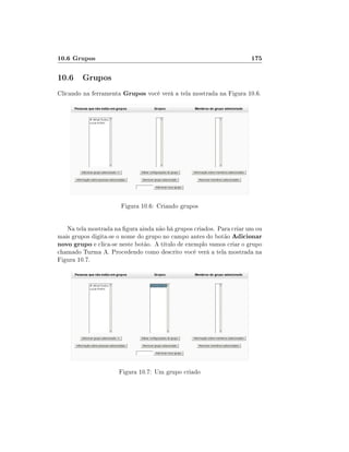 10.6 Grupos

175

10.6 Grupos
Clicando na ferramenta Grupos você verá a tela mostrada na Figura 10.6.

Figura 10.6: Criando grupos
Na tela mostrada na gura ainda não há grupos criados. Para criar um ou
mais grupos digita-se o nome do grupo no campo antes do botão Adicionar
novo grupo e clica-se neste botão. A título de exemplo vamos criar o grupo
chamado Turma A. Procedendo como descrito você verá a tela mostrada na
Figura 10.7.

Figura 10.7: Um grupo criado

 