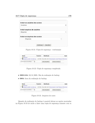 10.7 Cópia de segurança

179

Figura 10.11: Cópia de segurança - continuação

Figura 10.12: Cópia de segurança completada

•

20051104: 04/11/2005. Dia da realização do backup

•

0804: hora da realização do backup

Figura 10.13: Arquivos do curso
Quando da realização do backup é possível alterar as opções mostradas
na Figura 10.10 de modo a fazer uma cópia de segurança somente com os

 