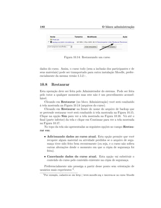 180

O bloco administração

Figura 10.14: Restaurando um curso
dados do curso. Assim, o curso todo (sem a inclusão dos participantes e de
seus materiais) pode ser transportado para outra instalação Moodle, preferencialmente da mesma versão 1.5.2+.

10.8 Restaurar
Esta operação deve ser feita pelo Administrador do sistema. Pode ser feita
pelo tutor a qualquer momento mas este não é um procedimento aconselhável.
Clicando em Restaurar (no bloco Administração) você será conduzido
à tela mostrada na Figura 10.14 (arquivos do curso).
Clicando em Restaurar na frente do nome do arquivo de backup que
se pretende restaurar você será conduzido à tela mostrada na Figura 10.15.
Clique na opção Sim para ver a tela mostrada na Figura 10.16. Vá até o
nal (parte inferior) da tela e clique em Continuar para ver a tela mostrada
na Figura 10.17.
No topo da tela são apresentadas as seguintes opções no campo Restaurar em:
•

Adicionando dados ao curso atual. Esta opção permite que você

•

Cancelando dados do curso atual. Esta opção vai substituir o

recupere algum material ou atividade perdidos se o arquivo de segurança tiver sido feito bem recentemente (ou seja, e o curso não sofreu
outras alterações desde o momento em que a cópia de segurança foi
feita).
conteúdo do curso pelo conteúdo existente na cópia de segurança.

Preferencialmente não prossiga a partir desse ponto sem orientação de
usuários mais experientes 3 .
3

Por exemplo, cadastre-se em http://www.moodle.org e inscreva-se no curso Moodle

 