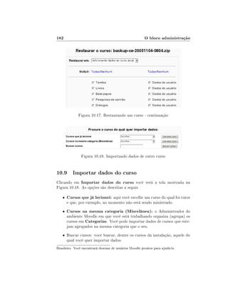182

O bloco administração

Figura 10.17: Restaurando um curso - continuação

Figura 10.18: Importando dados de outro curso

10.9 Importar dados do curso
Clicando em Importar dados do curso você verá a tela mostrada na
Figura 10.18. As opções são descritas a seguir.
•

Cursos que já lecionei: aqui você escolhe um curso do qual foi tutor

•

Cursos na mesma categoria (Miscelânea): o Administrador do

e que, por exemplo, no momento não está sendo ministrado.

ambiente Moodle em que você está trabalhando organiza (agrupa) os
cursos em Categorias. Você pode importar dados de cursos que estejam agrupados na mesma categoria que o seu.

• Buscar cursos: você buscar, dentre os cursos da instalação, aquele do

qual você quer importar dados.

Brasileiro. Você encontrará dezenas de usuários Moodle prontos para ajudá-lo.

 