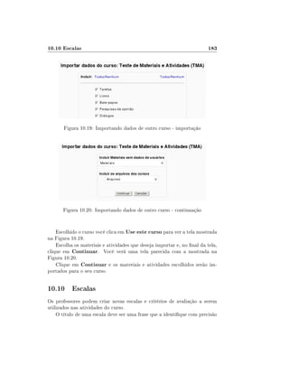 10.10 Escalas

183

Figura 10.19: Importando dados de outro curso - importação

Figura 10.20: Importando dados de outro curso - continuação
Escolhido o curso você clica em Use este curso para ver a tela mostrada
na Figura 10.19.
Escolha os materiais e atividades que deseja importar e, no nal da tela,
clique em Continuar. Você verá uma tela parecida com a mostrada na
Figura 10.20.
Clique em Continuar e os materiais e atividades escolhidos serão importados para o seu curso.

10.10 Escalas
Os professores podem criar novas escalas e critérios de avaliação a serem
utilizados nas atividades do curso.
O título de uma escala deve ser uma frase que a identique com precisão

 