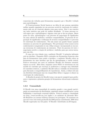 6

Introdução

comerciais são voltados para ferramentas enquanto que o Moodle é voltado
para aprendizagem.
O Construcionismo Social baseia-se na idéia de que pessoas aprendem
melhor quando engajadas em um processo social de construção do conhecimento pelo ato de construir alguma coisa para outros. Este é um conceito
um tanto sintético que pode ser melhor detalhado. O termo processo social sugere que a aprendizagem é alguma coisa que se faz em grupos. Deste
ponto de vista, aprendizagem é um processo de negociação de signicados
em uma cultura de símbolos e artefatos compartilhados. O processo de negociação de signicados e utilização de recursos compartilhados é o processo
de construção do conhecimento. Nós não somos um quadro branco quando
entramos no processo de aprendizagem. Nós precisamos testar nossos novos
conhecimentos comparando-os com velhas crenças e incorporando-os em nossas estruturas de conhecimento já existentes. Parte do processo de teste e
negociação envolve a criação de artefatos e símbolos para que outros interajam com eles.
E como isto tem relação com o ambiente Moodle? A primeira indicação
está na interface. Enquanto SGCs centrados em ferramentas fornecem uma
lista de ferramentas como sendo a interface, o ambiente Moodle coloca as
ferramentas em uma interface que faz da aprendizagem a tarefa central.
Pode-se estruturar um curso no ambiente Moodle nos formatos semanal,
tópicos ou social. Além disso, enquanto outros SGCs se estruturam em um
modelo de conteúdo que encoraja os professores a carregar uma innidade
de conteúdos estáticos, o ambiente Moodle enfoca o trabalho em ferramentas
para discussão e compartilhamento de experiências. Assim, a ênfase está não
em distribuir informação mas em compartilhar idéias e engajar os alunos na
construção do conhecimento.
A losoa de projeto do Moodle torna-o um pacote amigável para professores e representa a primeira geração de ferramentas educacionais realmente
úteis.

1.3.3 Comunidade
O Moodle tem uma comunidade de usuários grande e com grande participação na manutenção da distribuição, sugerindo sempre modicações, novas
habilidades e reportando eventuais defeitos. Pode-se acessar a comunidade
em http://www.moodle.org (em inglês) e no ambiente de discussão Moodle Brasileiro (no mesmo endereço internet) em português. No momento em
que este texto está sendo produzido há 5000 pessoas contribuindo, 3000 sítios
Moodle registrados em 112 países. O Moodle é distribuído em 60 línguas.

 