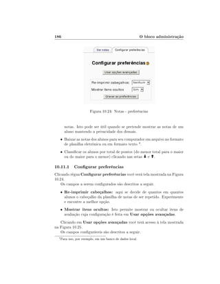 186

O bloco administração

Figura 10.24: Notas - preferências
notas. Isto pode ser útil quando se pretende mostrar as notas de um
aluno mantendo a privacidade dos demais.
• Baixar as notas dos alunos para seu computador em arquivo no formato

de planilha eletrônica ou em formato texto 4 .

• Classicar os alunos por total de pontos (do menor total para o maior

ou do maior para o menor) clicando nas setas

e

.

10.11.1 Congurar preferências
Clicando régua Congurar preferências você verá tela mostrada na Figura
10.24.
Os campos a serem congurados são descritos a seguir.
•

•

Re-imprimir cabeçalhos: aqui se decide de quantos em quantos

alunos o cabeçalho da planilha de notas de ser repetido. Experimente
e encontre a melhor opção.

Mostrar itens ocultos: Isto permite mostrar ou ocultar itens de
avaliação cuja conguração é feita em Usar opções avançadas.

Clicando em Usar opções avançadas você terá acesso à tela mostrada
na Figura 10.25.
Os campos conguráveis são descritos a seguir.
4

Para uso, por exemplo, em um banco de dados local.

 