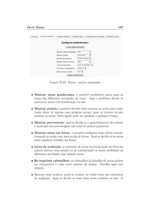 10.11 Notas

187

Figura 10.25: Notas - opções avançadas

•

Mostrar notas ponderadas: é possível estabelecer pesos para as

•

Mostrar pontos: é possível decidir entre mostrar as notas para todos

•

Mostrar percentuais: aqui se decide se o aproveitamento dos alunos

•

Mostrar notas em letras: é possível congurar uma tabela correla-

•

Letra de avaliação: a conversão de notas em letras pode ser feita em

•

Re-imprimir cabeçalhos: os cabeçalhos da planilha de notas podem

notas das diferentes atividades do curso. Aqui o professor decide se
mostra as notas com ponderação ou não.

(cada aluno vê apenas suas próprias notas), para os tutores ou não
mostrar as notas. Esta opção pode ser mudada a qualquer tempo.
é mostrado em porcentagem (do total de pontos possíveis).

cionando as notas com uma escala de letras. Aqui se decide se as notas
serão também exibidas em letras.
valores diretos (sem pesos) ou já considerando os pesos atribuídos às
diferentes atividades que valham notas.
ser reimpressos a cada certo número de alunos. Escolha aqui este
número.

• Mostrar itens ocultos: pode-se ocultar ou exibir itens dos elementos

de avaliação. Aqui se decide se esses itens serão exibidos ou não. O

 