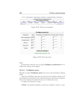 190

O bloco administração

Figura 10.28: Notas com categorias

Figura 10.29: Pesos das notas
10.28.
É importante observar que na régua Congurar preferências foi escolhido não mostrar porcentagens.

10.11.3 Congurar pesos
Clicando na régua Congurar pesos você verá a tela mostrada na Figura
10.29.
Aqui você estabelece pesos para as notas de uma categoria, elimina as X
notas inferiores do cálculo da nota, adiciona bônus às notas de uma categoria,
retira uma categoria do quadro de notas e do cálculo das notas.
As opções são descritas a seguir.
•

Peso: isto permite ponderar as notas por categoria. O peso é a por-

 