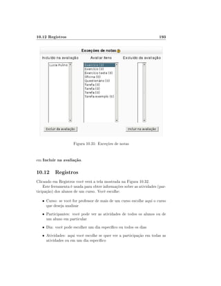 10.12 Registros

193

Figura 10.31: Exceções de notas
em Incluir na avaliação.

10.12 Registros
Clicando em Registros você verá a tela mostrada na Figura 10.32.
Este ferramenta é usada para obter informações sobre as atividades (participação) dos alunos de um curso. Você escolhe:
• Curso: se você for professor de mais de um curso escolhe aqui o curso

que deseja analisar

• Participantes: você pode ver as atividades de todos os alunos ou de

um aluno em particular

• Dia: você pode escolher um dia especíco ou todos os dias
• Atividades: aqui você escolhe se quer ver a participação em todas as

atividades ou em um dia especíco

 