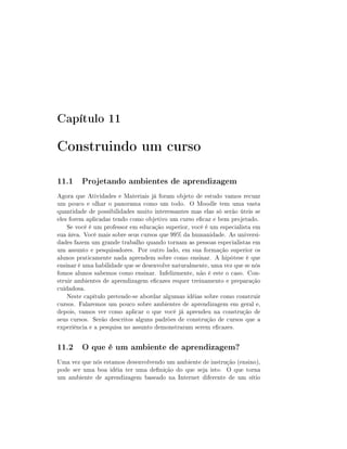 Capítulo 11

Construindo um curso
11.1 Projetando ambientes de aprendizagem
Agora que Atividades e Materiais já foram objeto de estudo vamos recuar
um pouco e olhar o panorama como um todo. O Moodle tem uma vasta
quantidade de possibilidades muito interessantes mas elas só serão úteis se
eles forem aplicadas tendo como objetivo um curso ecaz e bem projetado.
Se você é um professor em educação superior, você é um especialista em
sua área. Você mais sobre seus cursos que 99% da humanidade. As universidades fazem um grande trabalho quando tornam as pessoas especialistas em
um assunto e pesquisadores. Por outro lado, em sua formação superior os
alunos praticamente nada aprendem sobre como ensinar. A hipótese é que
ensinar é uma habilidade que se desenvolve naturalmente, uma vez que se nós
fomos alunos sabemos como ensinar. Infelizmente, não é este o caso. Construir ambientes de aprendizagem ecazes requer treinamento e preparação
cuidadosa.
Neste capítulo pretende-se abordar algumas idéias sobre como construir
cursos. Falaremos um pouco sobre ambientes de aprendizagem em geral e,
depois, vamos ver como aplicar o que você já aprendeu na construção de
seus cursos. Serão descritos alguns padrões de construção de cursos que a
experiência e a pesquisa no assunto demonstraram serem ecazes.

11.2 O que é um ambiente de aprendizagem?
Uma vez que nós estamos desenvolvendo um ambiente de instrução (ensino),
pode ser uma boa idéia ter uma denição do que seja isto. O que torna
um ambiente de aprendizagem baseado na Internet diferente de um sítio

 