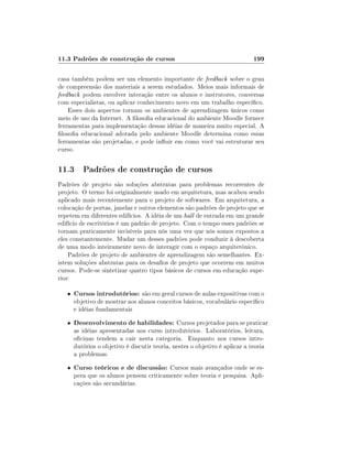 11.3 Padrões de construção de cursos

199

casa também podem ser um elemento importante de feedback sobre o grau
de compreensão dos materiais a serem estudados. Meios mais informais de
feedback podem envolver interação entre os alunos e instrutores, conversas
com especialistas, ou aplicar conhecimento novo em um trabalho especíco.
Esses dois aspectos tornam os ambientes de aprendizagem únicos como
meio de uso da Internet. A losoa educacional do ambiente Moodle fornece
ferramentas para implementação dessas idéias de maneira muito especial. A
losoa educacional adotada pelo ambiente Moodle determina como essas
ferramentas são projetadas, e pode inuir em como você vai estruturar seu
curso.

11.3 Padrões de construção de cursos
Padrões de projeto são soluções abstratas para problemas recorrentes de
projeto. O termo foi originalmente usado em arquitetura, mas acabou sendo
aplicado mais recentemente para o projeto de softwares. Em arquitetura, a
colocação de portas, janelas e outros elementos são padrões de projeto que se
repetem em diferentes edifícios. A idéia de um hall de entrada em um grande
edifício de escritórios é um padrão de projeto. Com o tempo esses padrões se
tornam praticamente invisíveis para nós uma vez que nós somos expostos a
eles constantemente. Mudar um desses padrões pode conduzir à descoberta
de uma modo inteiramente novo de interagir com o espaço arquitetônico.
Padrões de projeto de ambientes de aprendizagem são semelhantes. Existem soluções abstratas para os desaos de projeto que ocorrem em muitos
cursos. Pode-se sintetizar quatro tipos básicos de cursos em educação superior:
•

Cursos introdutórios: são em geral cursos de aulas expositivas com o

•

Desenvolvimento de habilidades: Cursos projetados para se praticar
as idéias apresentadas nos curso introdutórios. Laboratórios, leitura,
ocinas tendem a cair nesta categoria. Enquanto nos cursos introdutórios o objetivo é discutir teoria, nestes o objetivo é aplicar a teoria
a problemas.

•

Curso teóricos e de discussão: Cursos mais avançados onde se es-

objetivo de mostrar aos alunos conceitos básicos, vocabulário especíco
e idéias fundamentais

pera que os alunos pensem criticamente sobre teoria e pesquisa. Aplicações são secundárias.

 