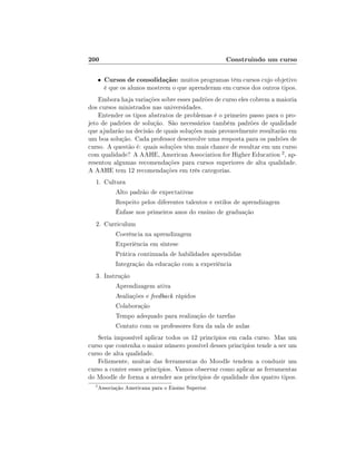 200

Construindo um curso

•

Cursos de consolidação: muitos programas têm cursos cujo objetivo
é que os alunos mostrem o que aprenderam em cursos dos outros tipos.

Embora haja variações sobre esses padrões de curso eles cobrem a maioria
dos cursos ministrados nas universidades.
Entender os tipos abstratos de problemas é o primeiro passo para o projeto de padrões de solução. São necessários também padrões de qualidade
que ajudarão na decisão de quais soluções mais provavelmente resultarão em
um boa solução. Cada professor desenvolve uma resposta para os padrões de
curso. A questão é: quais soluções têm mais chance de resultar em um curso
com qualidade? A AAHE, American Association for Higher Education 2 , apresentou algumas recomendações para cursos superiores de alta qualidade.
A AAHE tem 12 recomendações em três categorias.
1. Cultura
Alto padrão de expectativas
Respeito pelos diferentes talentos e estilos de aprendizagem
Ênfase nos primeiros anos do ensino de graduação
2. Curriculum
Coerência na aprendizagem
Experiência em síntese
Prática continuada de habilidades aprendidas
Integração da educação com a experiência
3. Instrução
Aprendizagem ativa
Avaliações e feedback rápidos
Colaboração
Tempo adequado para realização de tarefas
Contato com os professores fora da sala de aulas
Seria impossível aplicar todos os 12 princípios em cada curso. Mas um
curso que contenha o maior número possível desses princípios tende a ser um
curso de alta qualidade.
Felizmente, muitas das ferramentas do Moodle tendem a conduzir um
curso a conter esses princípios. Vamos observar como aplicar as ferramentas
do Moodle de forma a atender aos princípios de qualidade dos quatro tipos.
2

Associação Americana para o Ensino Superior.

 