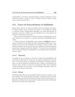 11.5 Cursos de desenvolvimento de habilidades

203

questionário(s) e um fórum. Na primeira seção, coloque o glossário do curso,
o fórum do curso e o plano de curso. No nal do curso, coloque o fórum
sobre o projeto nal de curso.

11.5 Cursos de desenvolvimento de habilidades
Cursos desse tipo são em geral na segunda etapa de formação dos alunos.
O objetivo desses cursos é fornecer aos alunos a oportunidade de aplicar
os conceitos teóricos fundamentais aprendidos nos cursos introdutórios de
formação conceitual e explorar com mais detalhes um ou mais aspectos do
campo de conhecimento em estudo.
Esses cursos são normalmente ocinas de projeto ou laboratório que têm
como objetivo ou um projeto ou a prática repetitiva de habilidades importantes.
O desenvolvimento de habilidades exige avaliação e feedback contínuos.
Alunos envolvidos em atividades de prática necessitam feedback para se assegurar de que eles estão realizando seu trabalho de forma correta. Eles
precisam, também, de recursos de apoio para ajudá-los a resolver problemas
quando não conseguem resolvê-los sozinhos. Você pode criar um ambiente
ecaz de desenvolvimento de habilidades com as ferramentas do Moodle descritas a seguir.

11.5.1 Materiais
À medida em que os alunos se exercitam na prática das habilidades, eles
precisaram de materiais de leitura que os ajudem a diagnosticar eventuais
erros. Você pode colocar no ambiente demonstrações, instruções passo-apasso, ou outros elementos de ajuda para que os alunos se entusiasmem em
praticar, errar e resolver os erros com o material de apoio. Isto vai facilitar
o desenvolvimento de cada aluno e evitar perguntas repetitivas sobre um
mesmo ponto obscuro do processo.

11.5.2 Fórum
Os fóruns podem oferecer oportunidades valiosas para que os alunos se ajudem sozinhos. Crie um fórum para cada tópico ou semana e peça aos alunos
que respondam às questões colocadas pelos seus colegas. Isto encoraja a colaboração e também permite que os alunos tenham um canal de comunicação
fora da sala de aulas muito importante.

 
