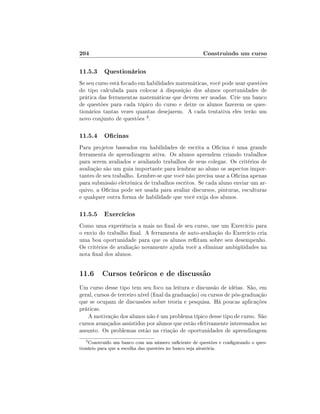204

Construindo um curso

11.5.3 Questionários
Se seu curso está focado em habilidades matemáticas, você pode usar questões
do tipo calculada para colocar à disposição dos alunos oportunidades de
prática das ferramentas matemáticas que devem ser usadas. Crie um banco
de questões para cada tópico do curso e deixe os alunos fazerem os questionários tantas vezes quantas desejarem. A cada tentativa eles terão um
novo conjunto de questões 3 .

11.5.4 Ocinas
Para projetos baseados em habilidades de escrita a Ocina é uma grande
ferramenta de aprendizagem ativa. Os alunos aprendem criando trabalhos
para serem avaliados e avaliando trabalhos de seus colegas. Os critérios de
avaliação são um guia importante para lembrar ao aluno os aspectos importantes de seu trabalho. Lembre-se que você não precisa usar a Ocina apenas
para submissão eletrônica de trabalhos escritos. Se cada aluno enviar um arquivo, a Ocina pode ser usada para avaliar discursos, pinturas, esculturas
e qualquer outra forma de habilidade que você exija dos alunos.

11.5.5 Exercícios
Como uma experiência a mais no nal de seu curso, use um Exercício para
o envio do trabalho nal. A ferramenta de auto-avaliação do Exercício cria
uma boa oportunidade para que os alunos reitam sobre seu desempenho.
Os critérios de avaliação novamente ajuda você a eliminar ambigüidades na
nota nal dos alunos.

11.6 Cursos teóricos e de discussão
Um curso desse tipo tem seu foco na leitura e discussão de idéias. São, em
geral, cursos de terceiro nível (nal da graduação) ou cursos de pós-graduação
que se ocupam de discussões sobre teoria e pesquisa. Há poucas aplicações
práticas.
A motivação dos alunos não é um problema típico desse tipo de curso. São
cursos avançados assistidos por alunos que estão efetivamente interessados no
assunto. Os problemas estão na criação de oportunidades de aprendizagem
3

Construído um banco com um número suciente de questões e congurando o questionário para que a escolha das questões no banco seja aleatória.

 