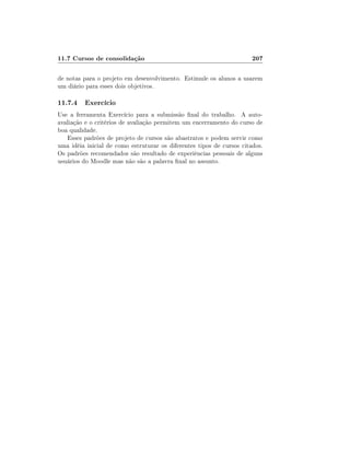 11.7 Cursos de consolidação

207

de notas para o projeto em desenvolvimento. Estimule os alunos a usarem
um diário para esses dois objetivos.

11.7.4 Exercício
Use a ferramenta Exercício para a submissão nal do trabalho. A autoavaliação e o critérios de avaliação permitem um encerramento do curso de
boa qualidade.
Esses padrões de projeto de cursos são abastratos e podem servir como
uma idéia inicial de como estruturar os diferentes tipos de cursos citados.
Os padrões recomendados são resultado de experiências pessoais de alguns
usuários do Moodle mas não são a palavra nal no assunto.

 